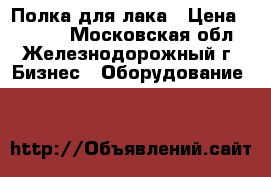 Полка для лака › Цена ­ 1 900 - Московская обл., Железнодорожный г. Бизнес » Оборудование   